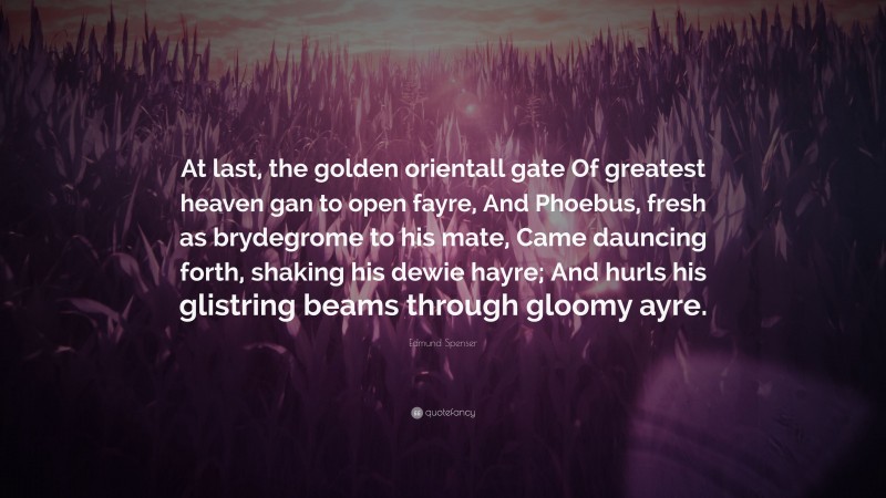 Edmund Spenser Quote: “At last, the golden orientall gate Of greatest heaven gan to open fayre, And Phoebus, fresh as brydegrome to his mate, Came dauncing forth, shaking his dewie hayre; And hurls his glistring beams through gloomy ayre.”