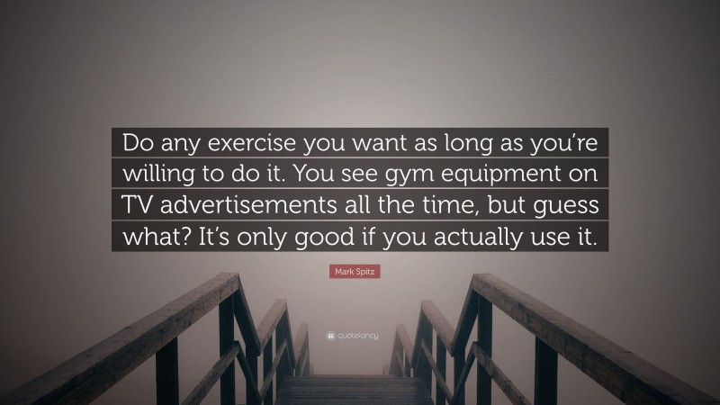 Mark Spitz Quote: “Do any exercise you want as long as you’re willing to do it. You see gym equipment on TV advertisements all the time, but guess what? It’s only good if you actually use it.”