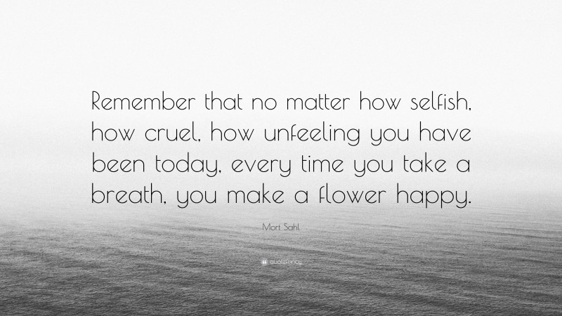 Mort Sahl Quote: “Remember that no matter how selfish, how cruel, how unfeeling you have been today, every time you take a breath, you make a flower happy.”