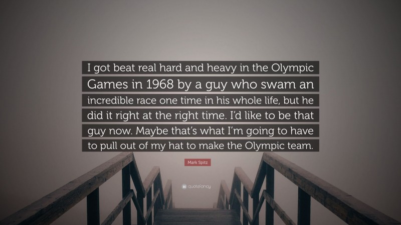 Mark Spitz Quote: “I got beat real hard and heavy in the Olympic Games in 1968 by a guy who swam an incredible race one time in his whole life, but he did it right at the right time. I’d like to be that guy now. Maybe that’s what I’m going to have to pull out of my hat to make the Olympic team.”