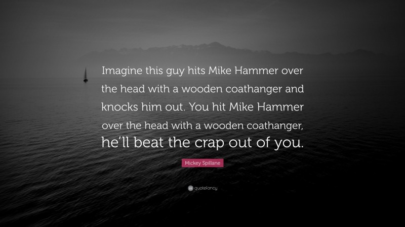 Mickey Spillane Quote: “Imagine this guy hits Mike Hammer over the head with a wooden coathanger and knocks him out. You hit Mike Hammer over the head with a wooden coathanger, he’ll beat the crap out of you.”