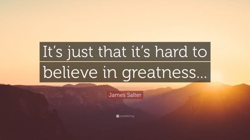 James Salter Quote: “It’s just that it’s hard to believe in greatness...”