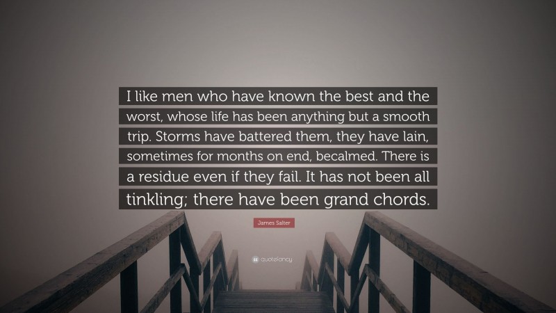 James Salter Quote: “I like men who have known the best and the worst, whose life has been anything but a smooth trip. Storms have battered them, they have lain, sometimes for months on end, becalmed. There is a residue even if they fail. It has not been all tinkling; there have been grand chords.”