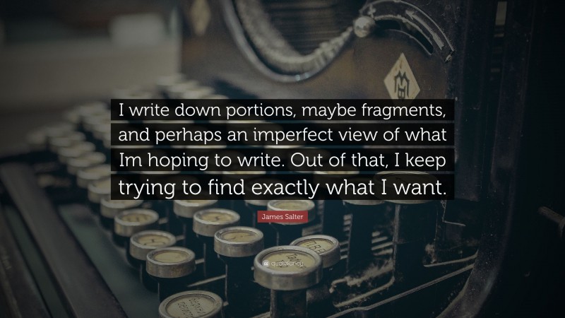 James Salter Quote: “I write down portions, maybe fragments, and perhaps an imperfect view of what Im hoping to write. Out of that, I keep trying to find exactly what I want.”