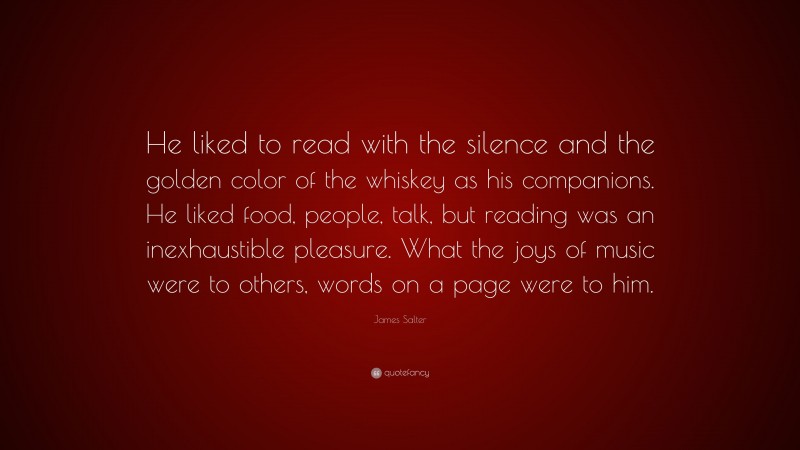 James Salter Quote: “He liked to read with the silence and the golden color of the whiskey as his companions. He liked food, people, talk, but reading was an inexhaustible pleasure. What the joys of music were to others, words on a page were to him.”