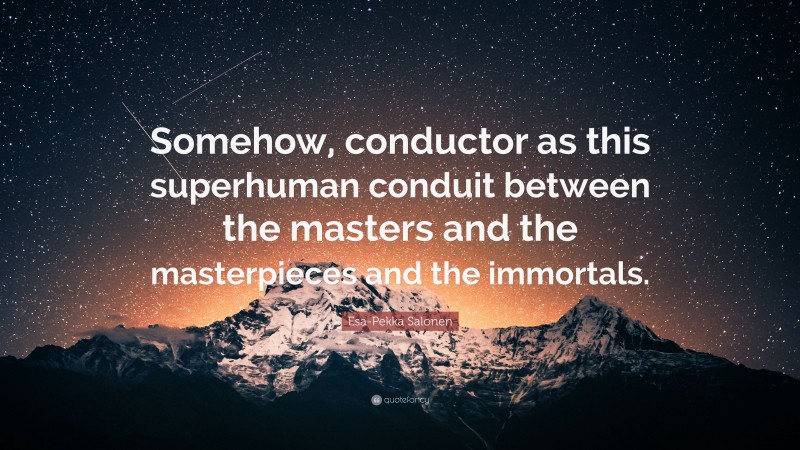 Esa-Pekka Salonen Quote: “Somehow, conductor as this superhuman conduit between the masters and the masterpieces and the immortals.”