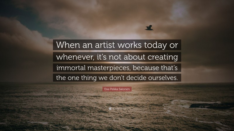 Esa-Pekka Salonen Quote: “When an artist works today or whenever, it’s not about creating immortal masterpieces, because that’s the one thing we don’t decide ourselves.”