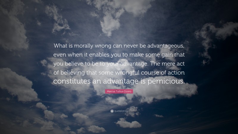 Marcus Tullius Cicero Quote: “What is morally wrong can never be advantageous, even when it enables you to make some gain that you believe to be to your advantage. The mere act of believing that some wrongful course of action constitutes an advantage is pernicious.”