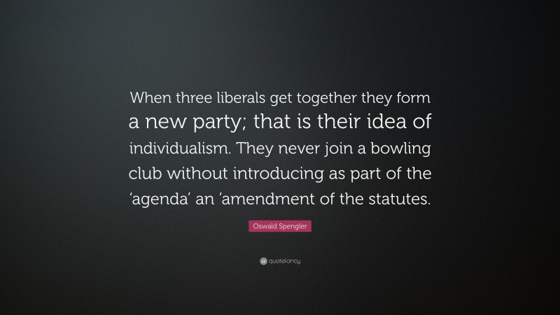 Oswald Spengler Quote: “When three liberals get together they form a new party; that is their idea of individualism. They never join a bowling club without introducing as part of the ‘agenda’ an ’amendment of the statutes.”