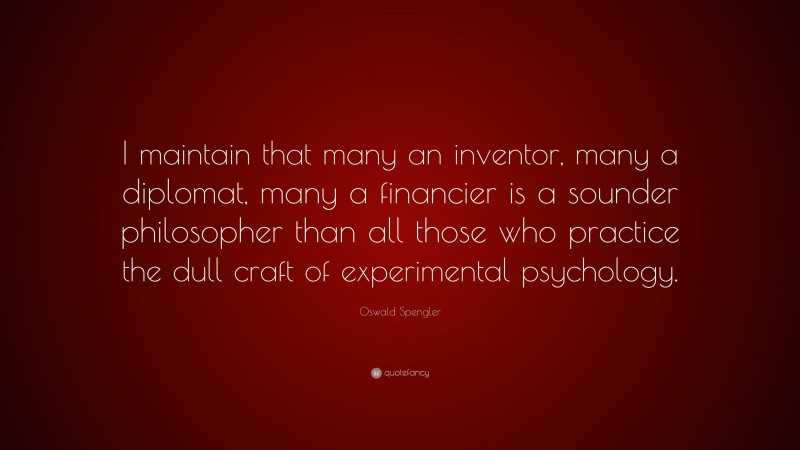 Oswald Spengler Quote: “I maintain that many an inventor, many a diplomat, many a financier is a sounder philosopher than all those who practice the dull craft of experimental psychology.”