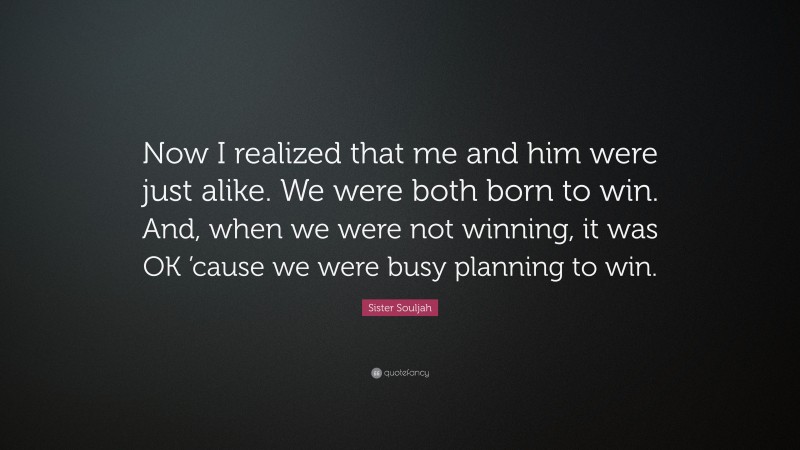 Sister Souljah Quote: “Now I realized that me and him were just alike. We were both born to win. And, when we were not winning, it was OK ’cause we were busy planning to win.”