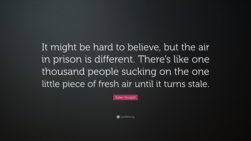 Sister Souljah Quote: “It might be hard to believe, but the air in prison is different. There’s like one thousand people sucking on the one little piece of fresh air until it turns stale.”
