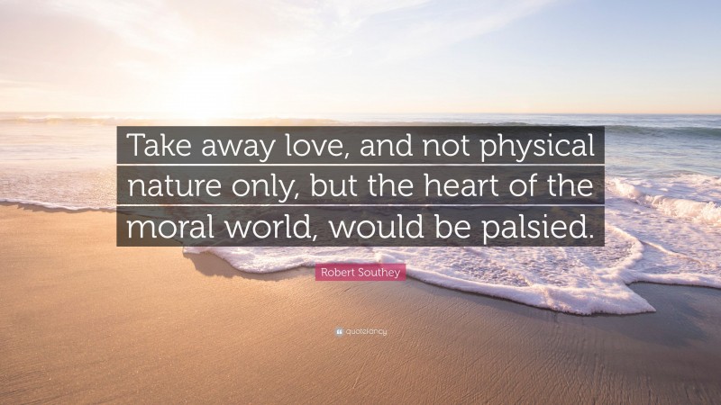 Robert Southey Quote: “Take away love, and not physical nature only, but the heart of the moral world, would be palsied.”