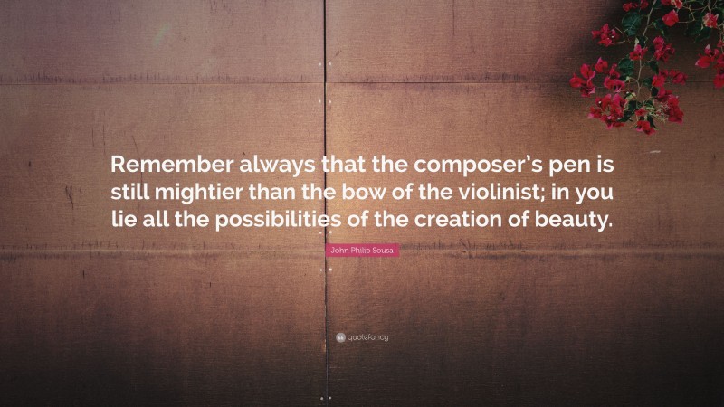 John Philip Sousa Quote: “Remember always that the composer’s pen is still mightier than the bow of the violinist; in you lie all the possibilities of the creation of beauty.”