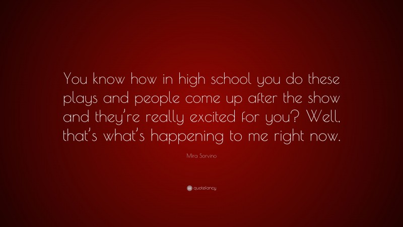 Mira Sorvino Quote: “You know how in high school you do these plays and people come up after the show and they’re really excited for you? Well, that’s what’s happening to me right now.”