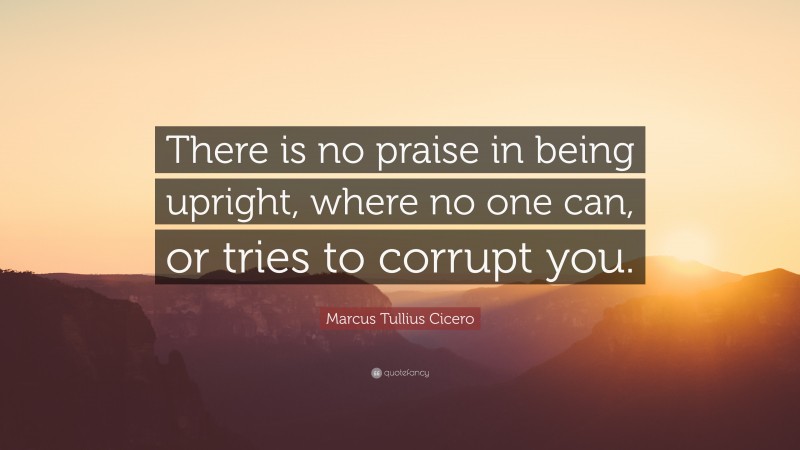 Marcus Tullius Cicero Quote: “There is no praise in being upright, where no one can, or tries to corrupt you.”
