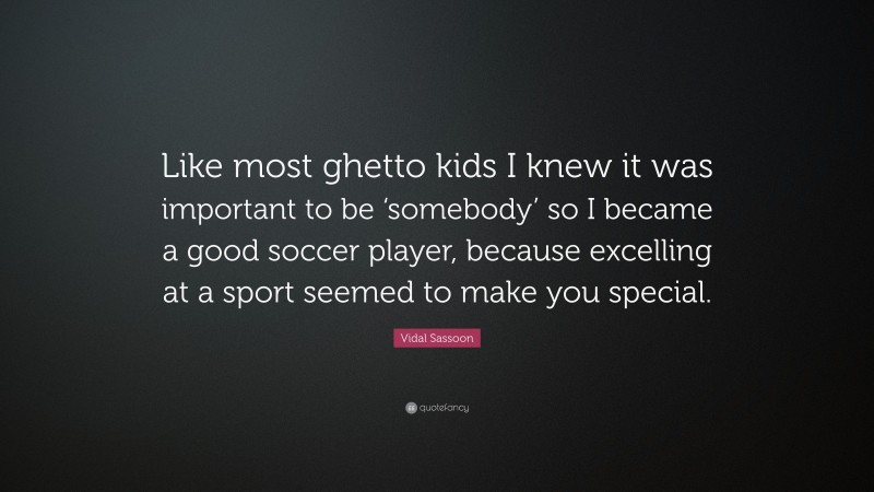 Vidal Sassoon Quote: “Like most ghetto kids I knew it was important to be ‘somebody’ so I became a good soccer player, because excelling at a sport seemed to make you special.”