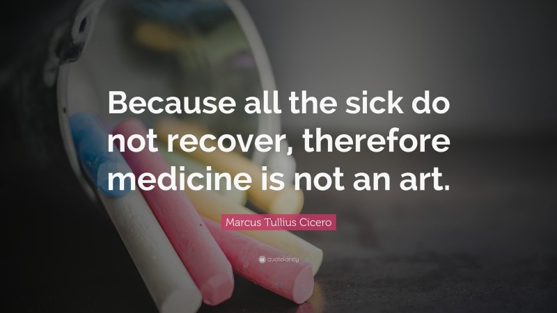 Marcus Tullius Cicero Quote: “Because all the sick do not recover, therefore medicine is not an art.”