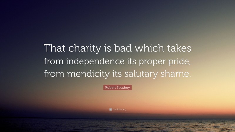 Robert Southey Quote: “That charity is bad which takes from independence its proper pride, from mendicity its salutary shame.”