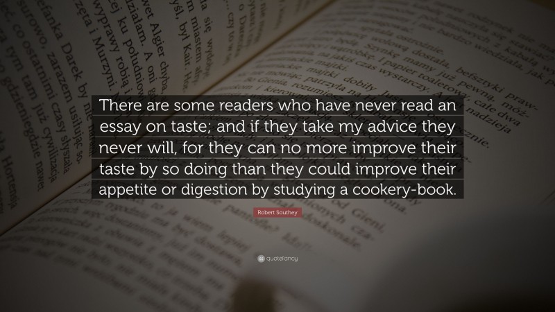 Robert Southey Quote: “There are some readers who have never read an essay on taste; and if they take my advice they never will, for they can no more improve their taste by so doing than they could improve their appetite or digestion by studying a cookery-book.”