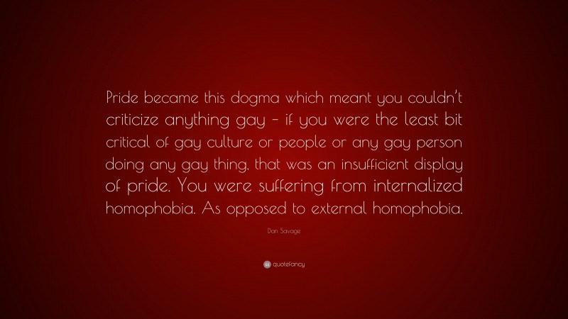 Dan Savage Quote: “Pride became this dogma which meant you couldn’t criticize anything gay – if you were the least bit critical of gay culture or people or any gay person doing any gay thing, that was an insufficient display of pride. You were suffering from internalized homophobia. As opposed to external homophobia.”