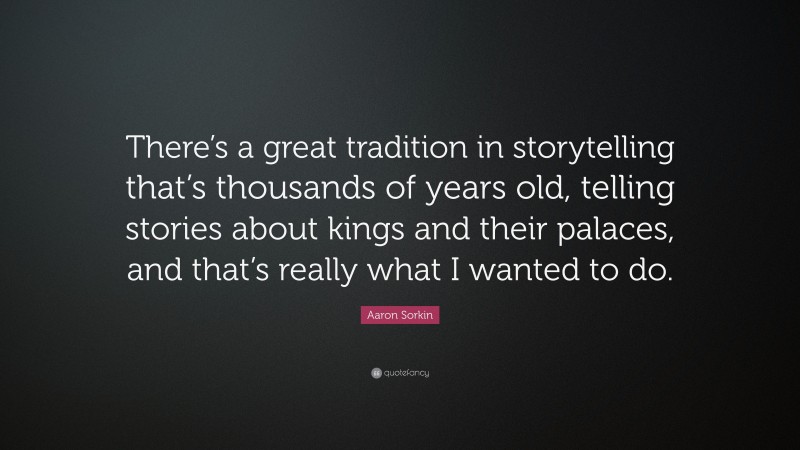 Aaron Sorkin Quote: “There’s a great tradition in storytelling that’s thousands of years old, telling stories about kings and their palaces, and that’s really what I wanted to do.”