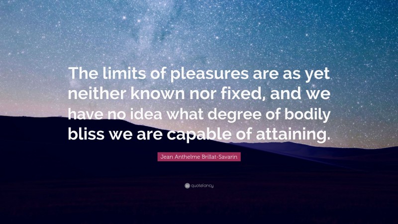 Jean Anthelme Brillat-Savarin Quote: “The limits of pleasures are as yet neither known nor fixed, and we have no idea what degree of bodily bliss we are capable of attaining.”