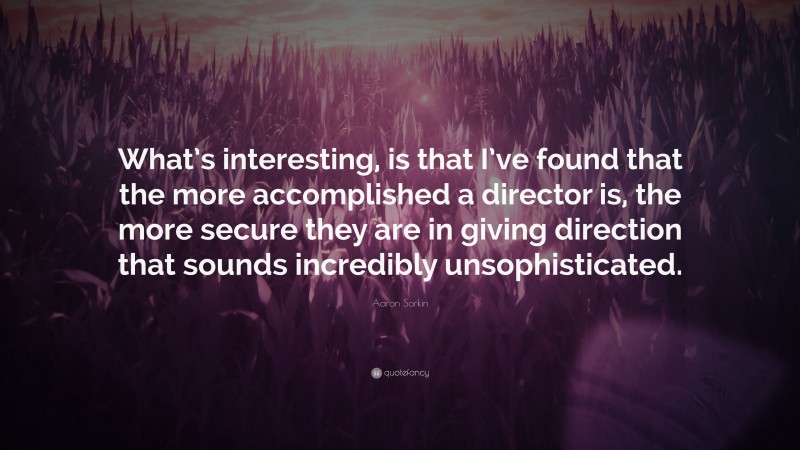 Aaron Sorkin Quote: “What’s interesting, is that I’ve found that the more accomplished a director is, the more secure they are in giving direction that sounds incredibly unsophisticated.”