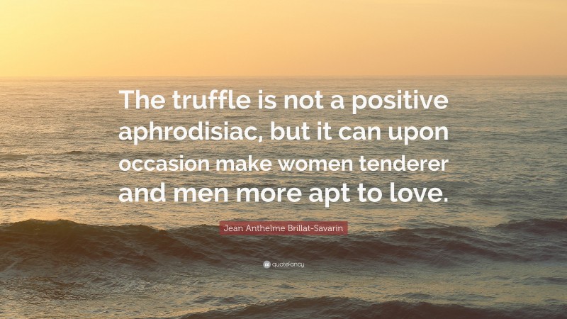Jean Anthelme Brillat-Savarin Quote: “The truffle is not a positive aphrodisiac, but it can upon occasion make women tenderer and men more apt to love.”