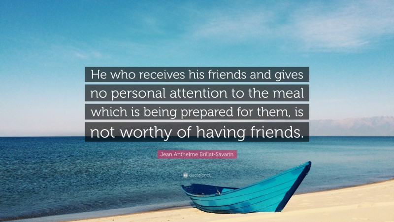 Jean Anthelme Brillat-Savarin Quote: “He who receives his friends and gives no personal attention to the meal which is being prepared for them, is not worthy of having friends.”
