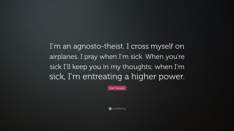 Dan Savage Quote: “I’m an agnosto-theist. I cross myself on airplanes. I pray when I’m sick. When you’re sick I’ll keep you in my thoughts; when I’m sick, I’m entreating a higher power.”