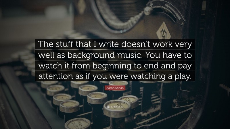 Aaron Sorkin Quote: “The stuff that I write doesn’t work very well as background music. You have to watch it from beginning to end and pay attention as if you were watching a play.”