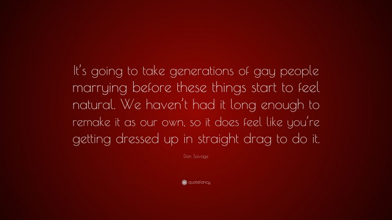 Dan Savage Quote: “It’s going to take generations of gay people marrying before these things start to feel natural. We haven’t had it long enough to remake it as our own, so it does feel like you’re getting dressed up in straight drag to do it.”
