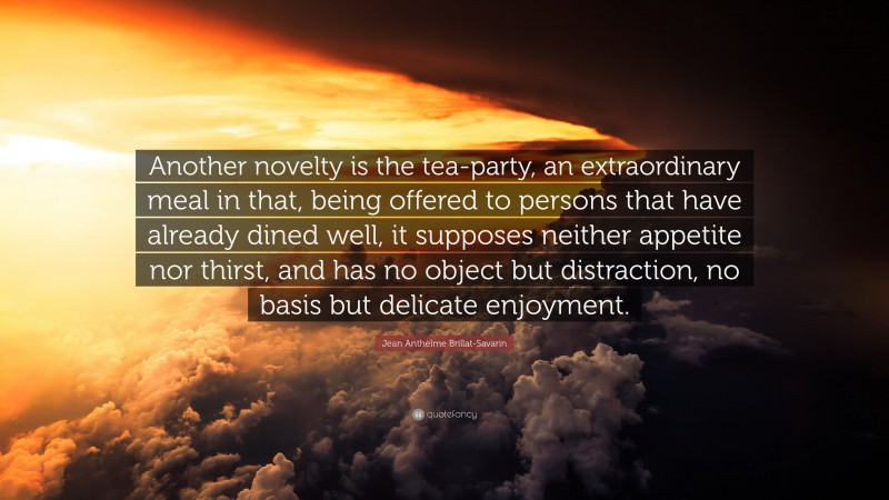 Jean Anthelme Brillat-Savarin Quote: “Another novelty is the tea-party, an extraordinary meal in that, being offered to persons that have already dined well, it supposes neither appetite nor thirst, and has no object but distraction, no basis but delicate enjoyment.”