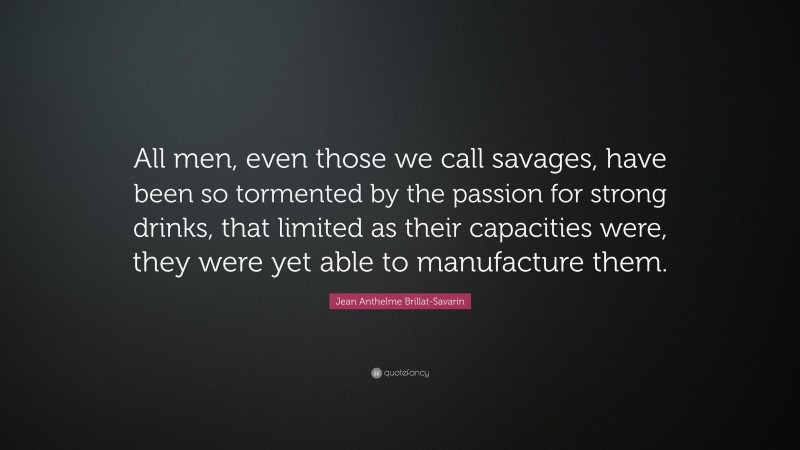 Jean Anthelme Brillat-Savarin Quote: “All men, even those we call savages, have been so tormented by the passion for strong drinks, that limited as their capacities were, they were yet able to manufacture them.”