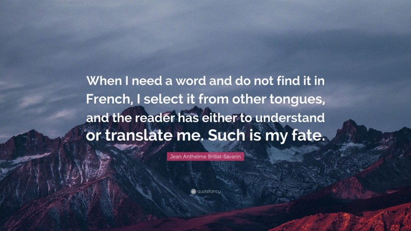 Jean Anthelme Brillat-Savarin Quote: “When I need a word and do not find it in French, I select it from other tongues, and the reader has either to understand or translate me. Such is my fate.”