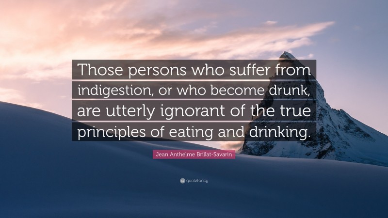 Jean Anthelme Brillat-Savarin Quote: “Those persons who suffer from indigestion, or who become drunk, are utterly ignorant of the true principles of eating and drinking.”