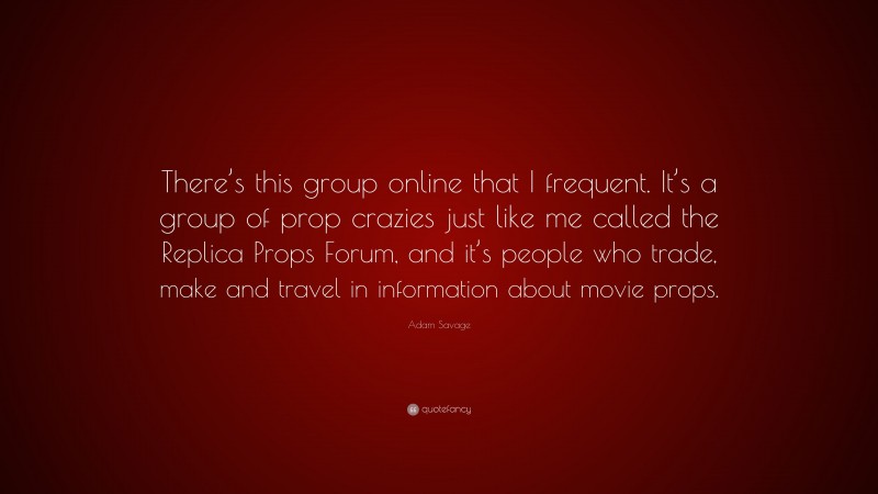 Adam Savage Quote: “There’s this group online that I frequent. It’s a group of prop crazies just like me called the Replica Props Forum, and it’s people who trade, make and travel in information about movie props.”