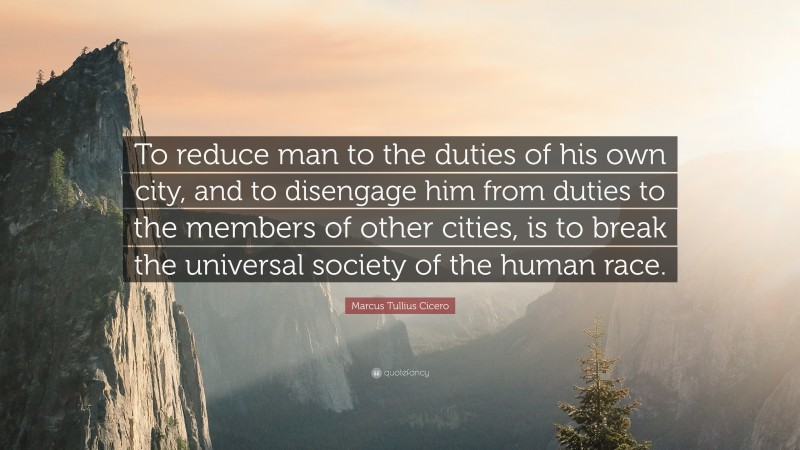 Marcus Tullius Cicero Quote: “To reduce man to the duties of his own city, and to disengage him from duties to the members of other cities, is to break the universal society of the human race.”