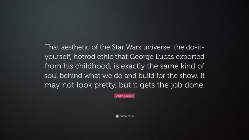 Adam Savage Quote: “That aesthetic of the Star Wars universe: the do-it-yourself, hotrod ethic that George Lucas exported from his childhood, is exactly the same kind of soul behind what we do and build for the show. It may not look pretty, but it gets the job done.”