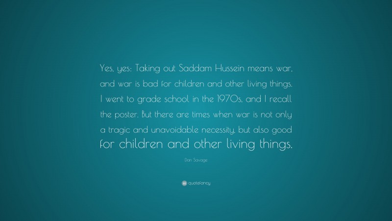 Dan Savage Quote: “Yes, yes: Taking out Saddam Hussein means war, and war is bad for children and other living things. I went to grade school in the 1970s, and I recall the poster. But there are times when war is not only a tragic and unavoidable necessity, but also good for children and other living things.”