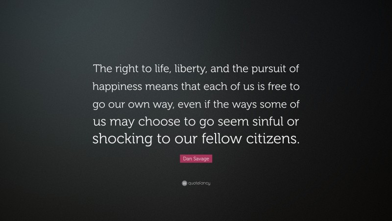 Dan Savage Quote: “The right to life, liberty, and the pursuit of happiness means that each of us is free to go our own way, even if the ways some of us may choose to go seem sinful or shocking to our fellow citizens.”