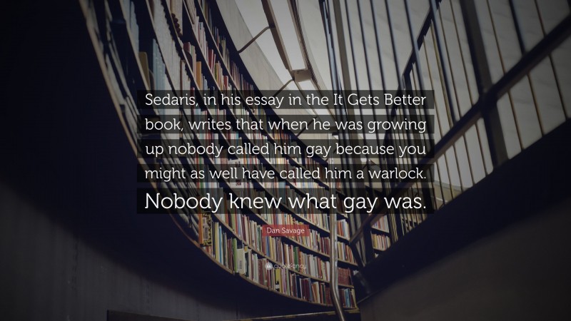 Dan Savage Quote: “Sedaris, in his essay in the It Gets Better book, writes that when he was growing up nobody called him gay because you might as well have called him a warlock. Nobody knew what gay was.”