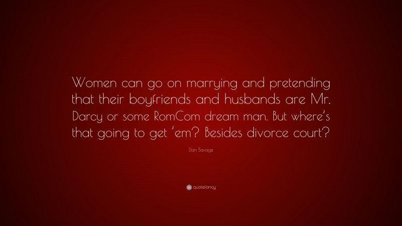 Dan Savage Quote: “Women can go on marrying and pretending that their boyfriends and husbands are Mr. Darcy or some RomCom dream man. But where’s that going to get ’em? Besides divorce court?”