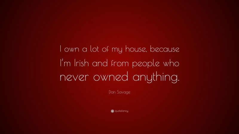 Dan Savage Quote: “I own a lot of my house, because I’m Irish and from people who never owned anything.”