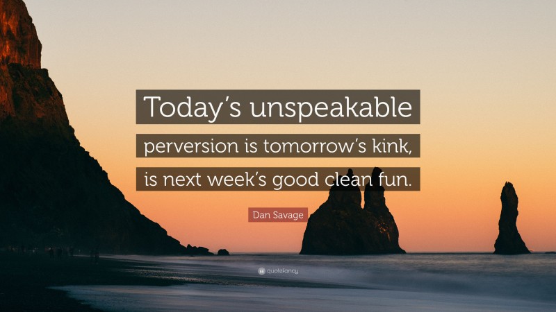 Dan Savage Quote: “Today’s unspeakable perversion is tomorrow’s kink, is next week’s good clean fun.”