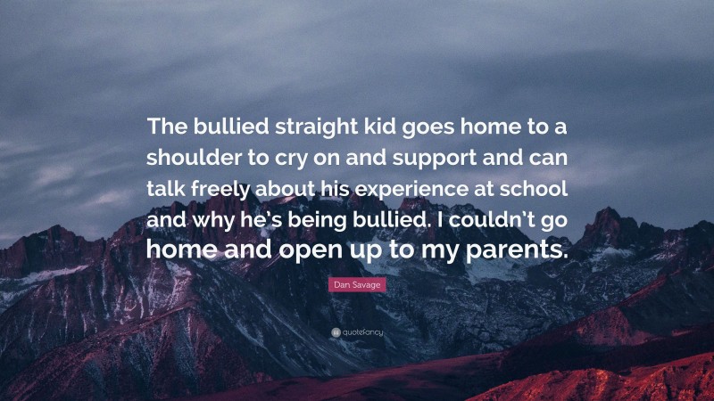 Dan Savage Quote: “The bullied straight kid goes home to a shoulder to cry on and support and can talk freely about his experience at school and why he’s being bullied. I couldn’t go home and open up to my parents.”