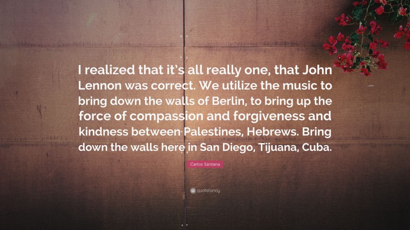 Carlos Santana Quote: “I realized that it’s all really one, that John Lennon was correct. We utilize the music to bring down the walls of Berlin, to bring up the force of compassion and forgiveness and kindness between Palestines, Hebrews. Bring down the walls here in San Diego, Tijuana, Cuba.”