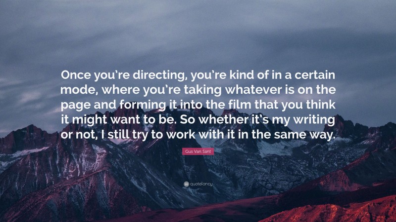 Gus Van Sant Quote: “Once you’re directing, you’re kind of in a certain mode, where you’re taking whatever is on the page and forming it into the film that you think it might want to be. So whether it’s my writing or not, I still try to work with it in the same way.”