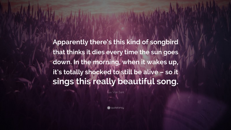 Gus Van Sant Quote: “Apparently there’s this kind of songbird that thinks it dies every time the sun goes down. In the morning, when it wakes up, it’s totally shocked to still be alive – so it sings this really beautiful song.”